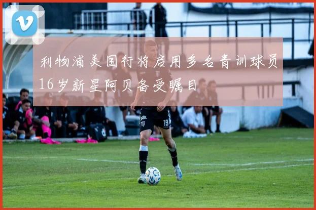 利物浦美国行将启用多名青训球员16岁新星阿贝备受瞩目
