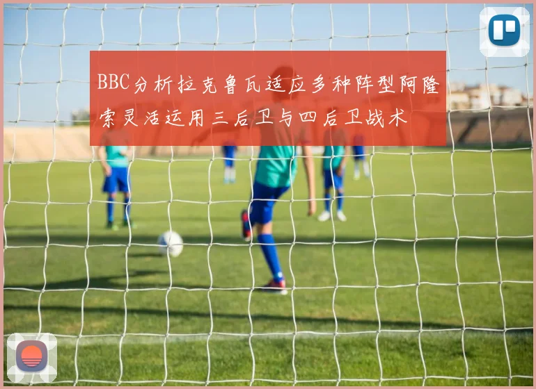 BBC分析拉克鲁瓦适应多种阵型阿隆索灵活运用三后卫与四后卫战术