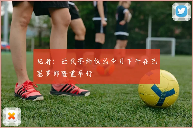 记者：西武签约仪式今日下午在巴塞罗那隆重举行