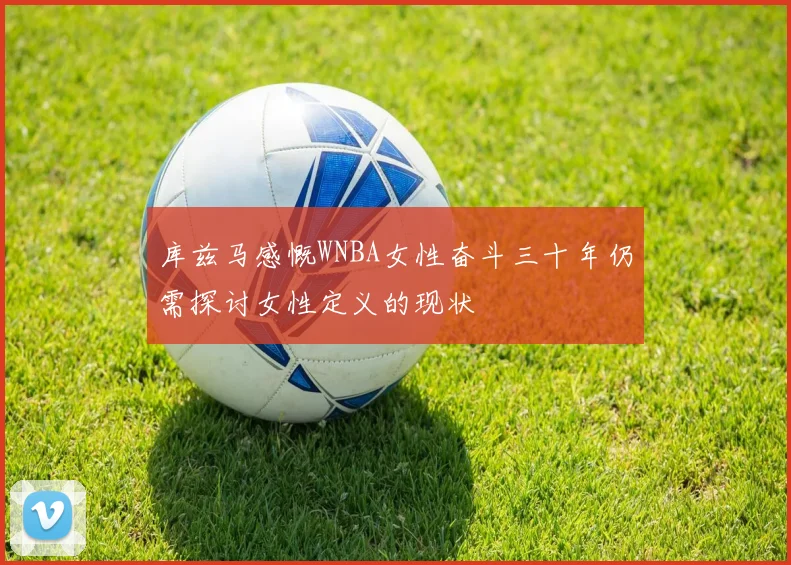 库兹马感慨WNBA女性奋斗三十年仍需探讨女性定义的现状