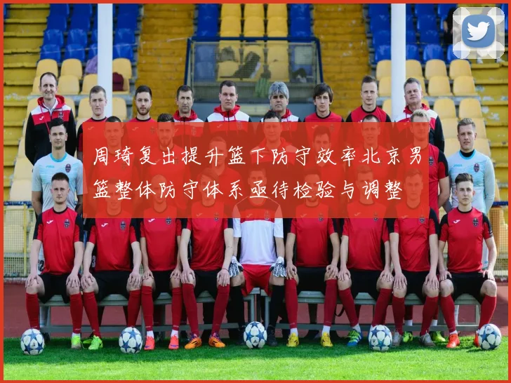 周琦复出提升篮下防守效率北京男篮整体防守体系亟待检验与调整
