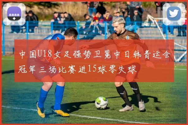 中国U18女足强势卫冕中日韩青运会冠军三场比赛进15球零失球